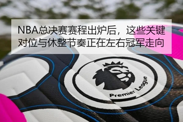 NBA总决赛赛程出炉后，这些关键对位与休整节奏正在左右冠军走向