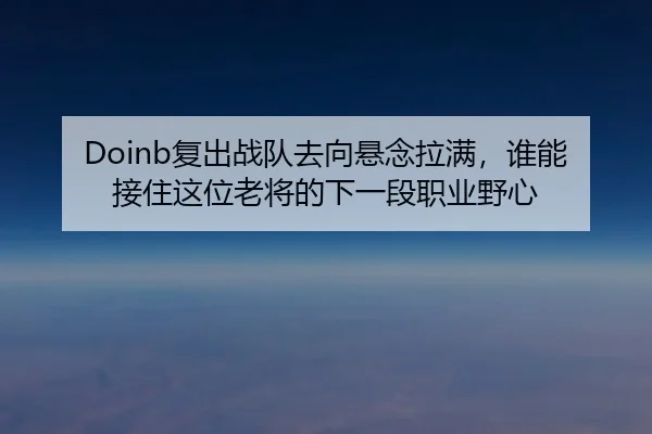 Doinb复出战队去向悬念拉满，谁能接住这位老将的下一段职业野心